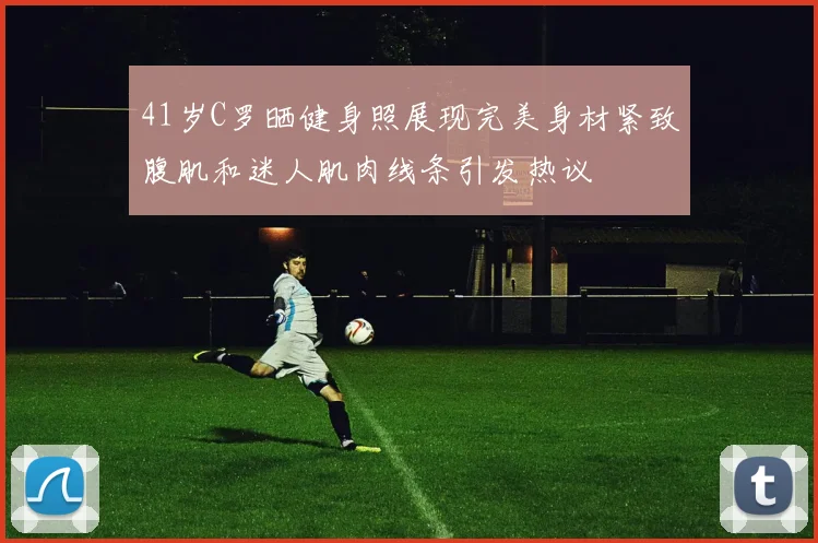 41岁C罗晒健身照展现完美身材紧致腹肌和迷人肌肉线条引发热议