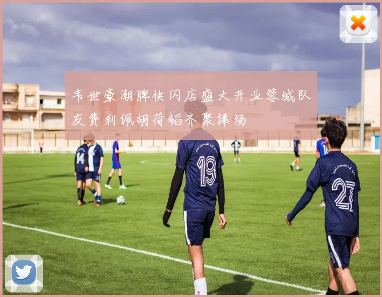 韦世豪潮牌快闪店盛大开业蓉城队友费利佩胡荷韬齐聚捧场