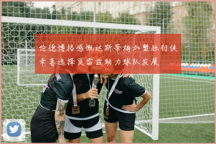伦德博格感慨达斯蒂梅加盟独行侠幸喜选择莫雷兹助力球队发展