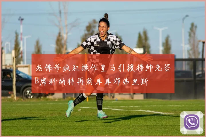 老佛爷疯狂操作皇马引援穆帅免签B席科纳特再购库库邓弗里斯