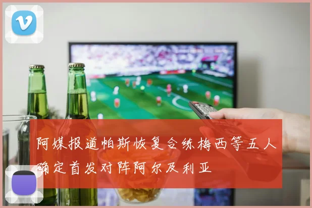 阿媒报道帕斯恢复合练梅西等五人确定首发对阵阿尔及利亚