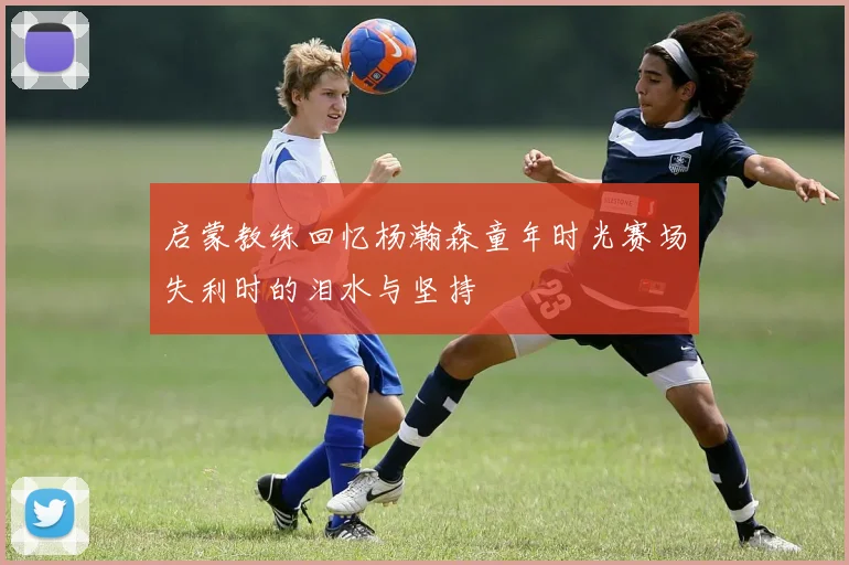 启蒙教练回忆杨瀚森童年时光赛场失利时的泪水与坚持