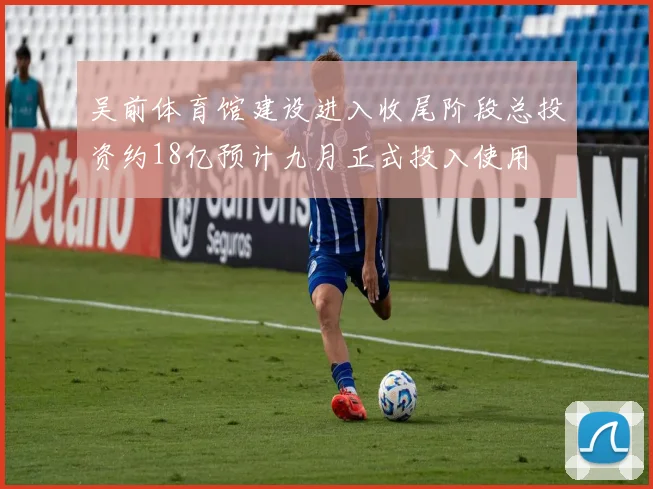 吴前体育馆建设进入收尾阶段总投资约18亿预计九月正式投入使用