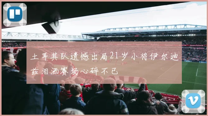土耳其队遗憾出局21岁小将伊尔迪兹泪洒赛场心碎不已