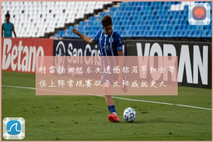 特雷杨回忆东决遗憾称若早知会带伤上阵常规赛双杀太阳成就更大
