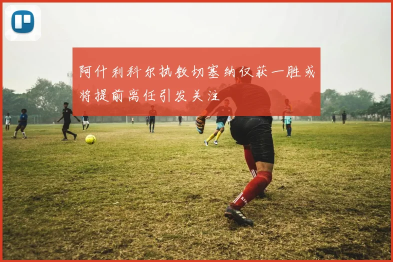 阿什利科尔执教切塞纳仅获一胜或将提前离任引发关注