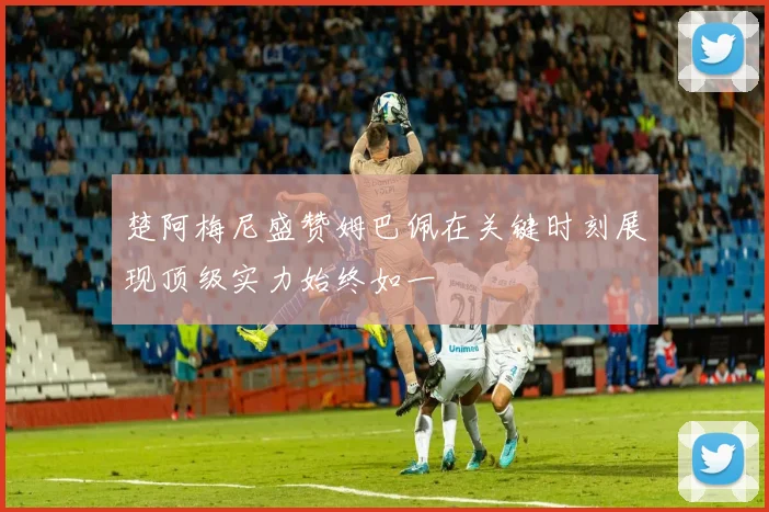 楚阿梅尼盛赞姆巴佩在关键时刻展现顶级实力始终如一