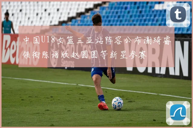 中国U18女篮三亚站阵容公布谢琦睿领衔陈语欣赵圆圆等新星参赛