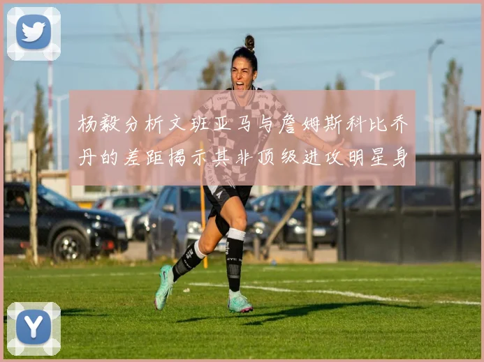 杨毅分析文班亚马与詹姆斯科比乔丹的差距揭示其非顶级进攻明星身份