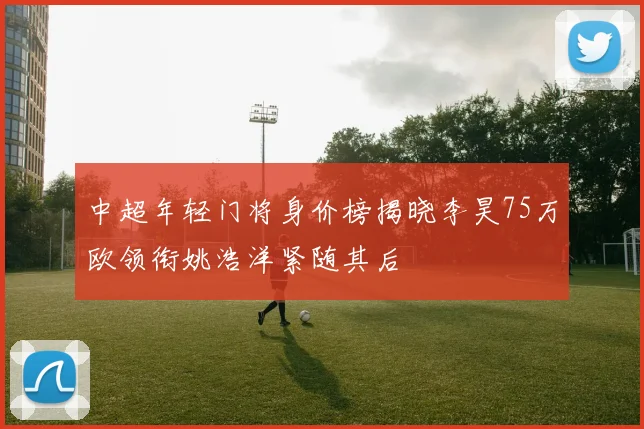 中超年轻门将身价榜揭晓李昊75万欧领衔姚浩洋紧随其后