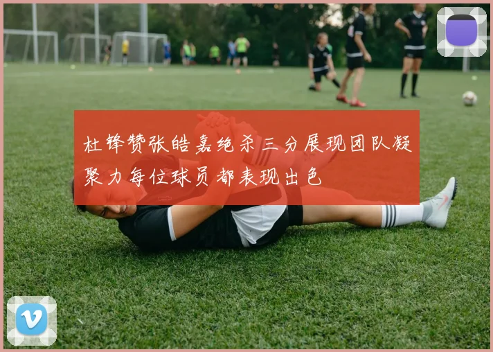 杜锋赞张皓嘉绝杀三分展现团队凝聚力每位球员都表现出色