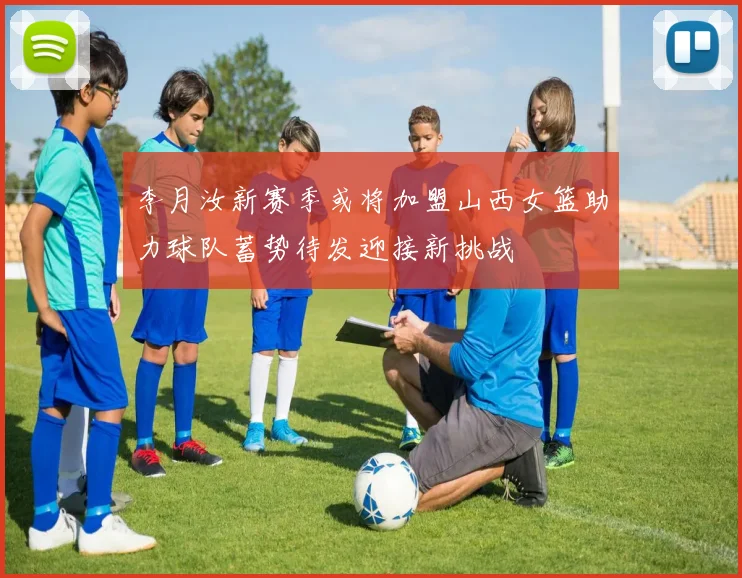 李月汝新赛季或将加盟山西女篮助力球队蓄势待发迎接新挑战
