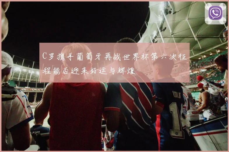 C罗携手葡萄牙再战世界杯第六次征程能否迎来好运与辉煌