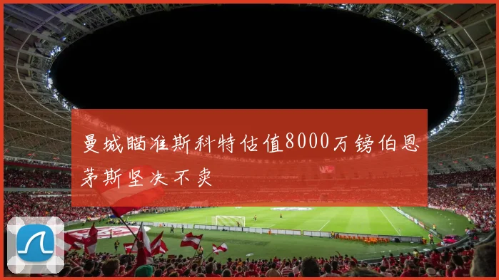 曼城瞄准斯科特估值8000万镑伯恩茅斯坚决不卖