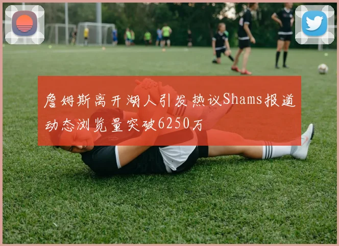 詹姆斯离开湖人引发热议Shams报道动态浏览量突破6250万