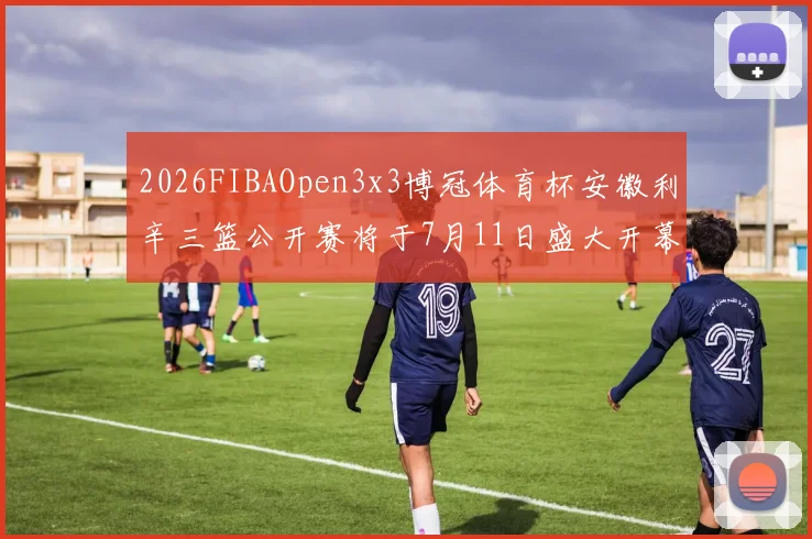 2026FIBAOpen3x3博冠体育杯安徽利辛三篮公开赛将于7月11日盛大开幕