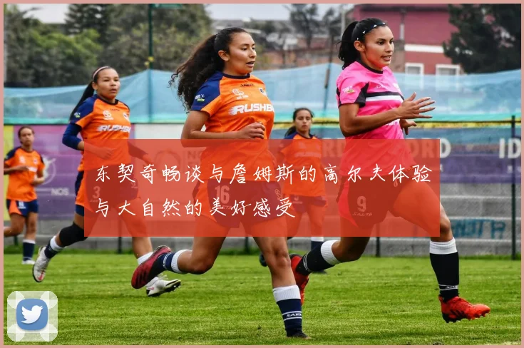 东契奇畅谈与詹姆斯的高尔夫体验与大自然的美好感受