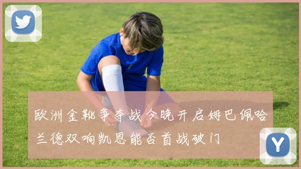 欧洲金靴争夺战今晚开启姆巴佩哈兰德双响凯恩能否首战破门